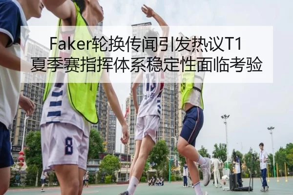 Faker轮换传闻引发热议T1夏季赛指挥体系稳定性面临考验