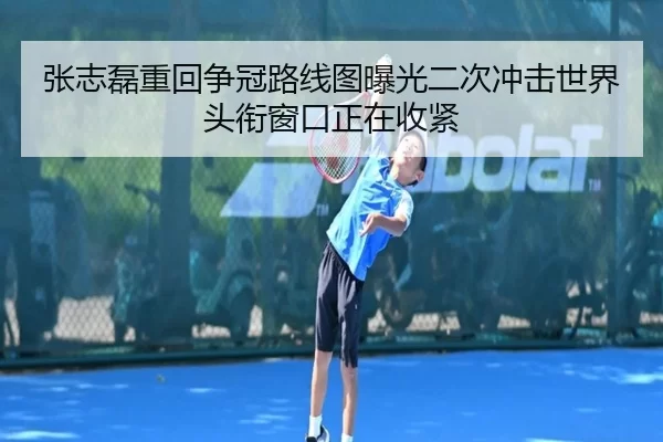 张志磊重回争冠路线图曝光二次冲击世界头衔窗口正在收紧